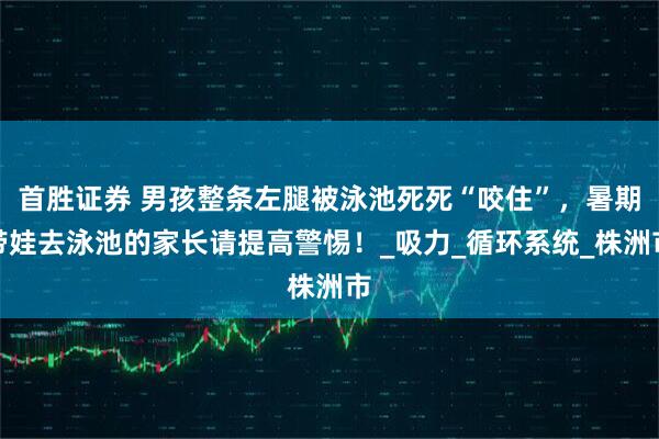 首胜证券 男孩整条左腿被泳池死死“咬住”，暑期带娃去泳池的家长请提高警惕！_吸力_循环系统_株洲市