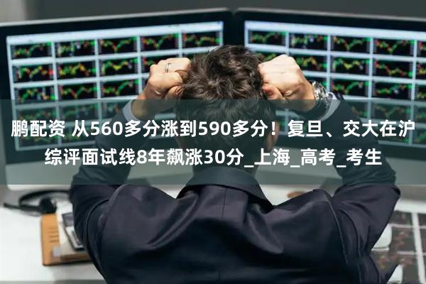 鹏配资 从560多分涨到590多分！复旦、交大在沪综评面试线8年飙涨30分_上海_高考_考生