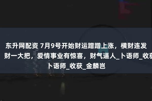 东升网配资 7月9号开始财运蹭蹭上涨，横财连发，3生肖，财一大把，爱情事业有惊喜，财气逼人_卜语师_收获_金麟岂