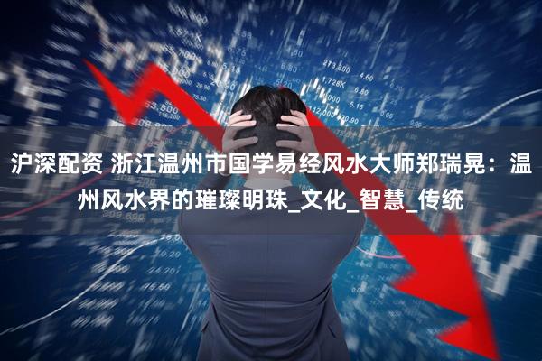 沪深配资 浙江温州市国学易经风水大师郑瑞晃：温州风水界的璀璨明珠_文化_智慧_传统