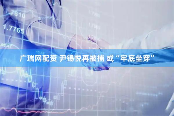 广瑞网配资 尹锡悦再被捕 或“牢底坐穿”