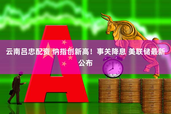 云南吕忠配资 纳指创新高！事关降息 美联储最新公布