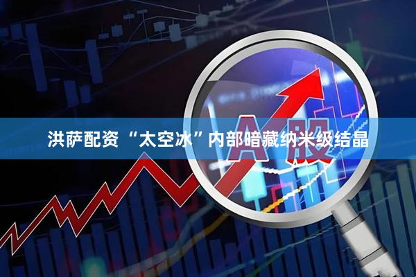 洪萨配资 “太空冰”内部暗藏纳米级结晶